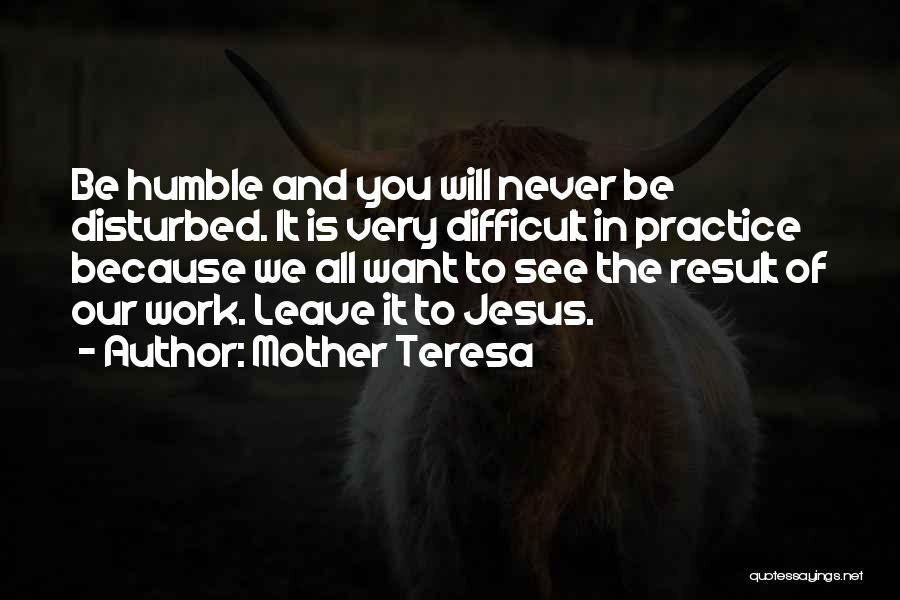 Mother Teresa Quotes: Be Humble And You Will Never Be Disturbed. It Is Very Difficult In Practice Because We All Want To See