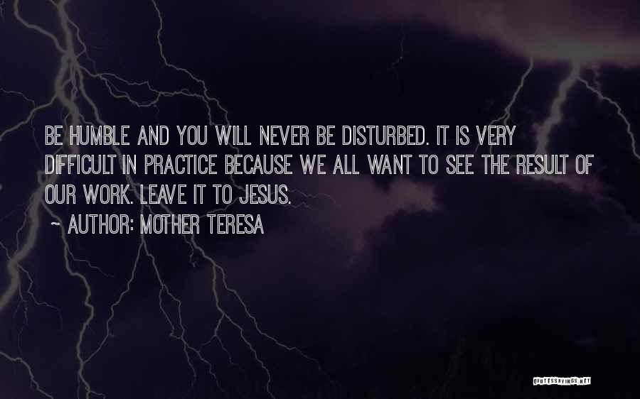 Mother Teresa Quotes: Be Humble And You Will Never Be Disturbed. It Is Very Difficult In Practice Because We All Want To See