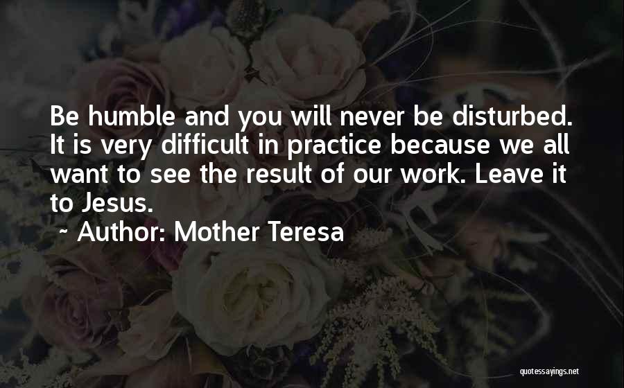 Mother Teresa Quotes: Be Humble And You Will Never Be Disturbed. It Is Very Difficult In Practice Because We All Want To See