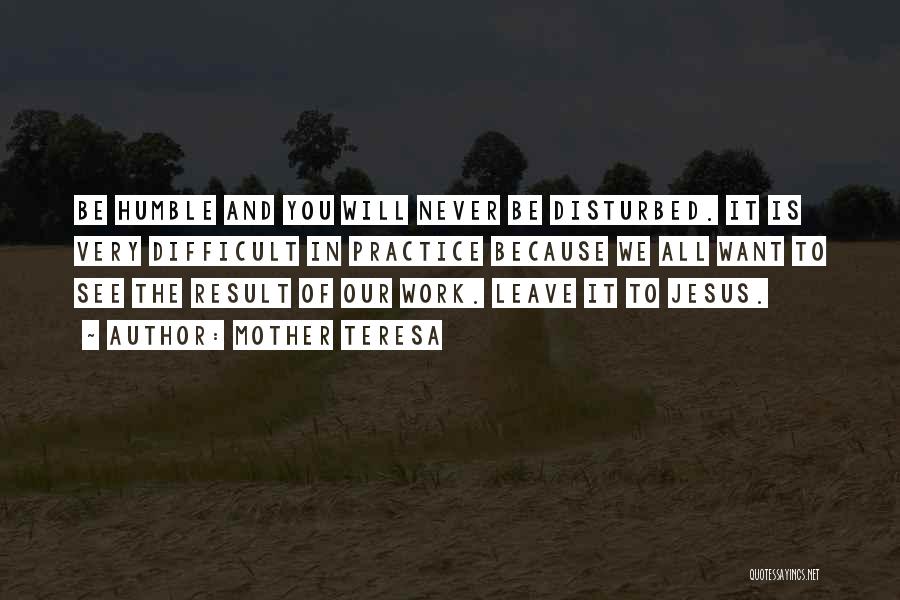Mother Teresa Quotes: Be Humble And You Will Never Be Disturbed. It Is Very Difficult In Practice Because We All Want To See