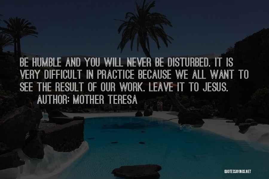 Mother Teresa Quotes: Be Humble And You Will Never Be Disturbed. It Is Very Difficult In Practice Because We All Want To See