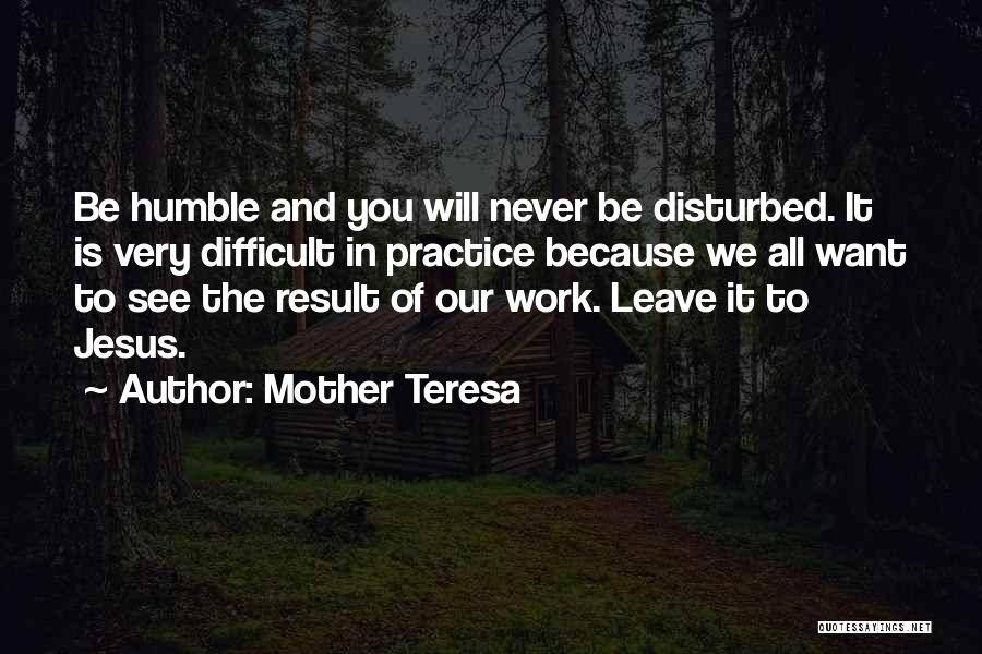 Mother Teresa Quotes: Be Humble And You Will Never Be Disturbed. It Is Very Difficult In Practice Because We All Want To See