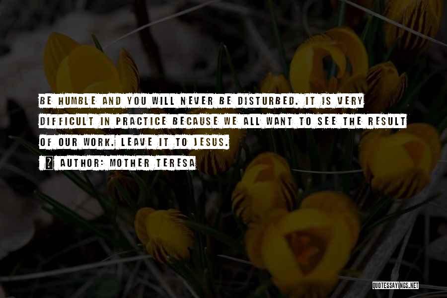 Mother Teresa Quotes: Be Humble And You Will Never Be Disturbed. It Is Very Difficult In Practice Because We All Want To See
