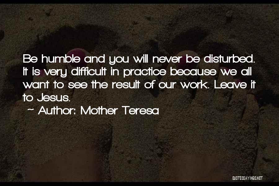 Mother Teresa Quotes: Be Humble And You Will Never Be Disturbed. It Is Very Difficult In Practice Because We All Want To See