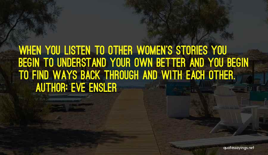 Eve Ensler Quotes: When You Listen To Other Women's Stories You Begin To Understand Your Own Better And You Begin To Find Ways