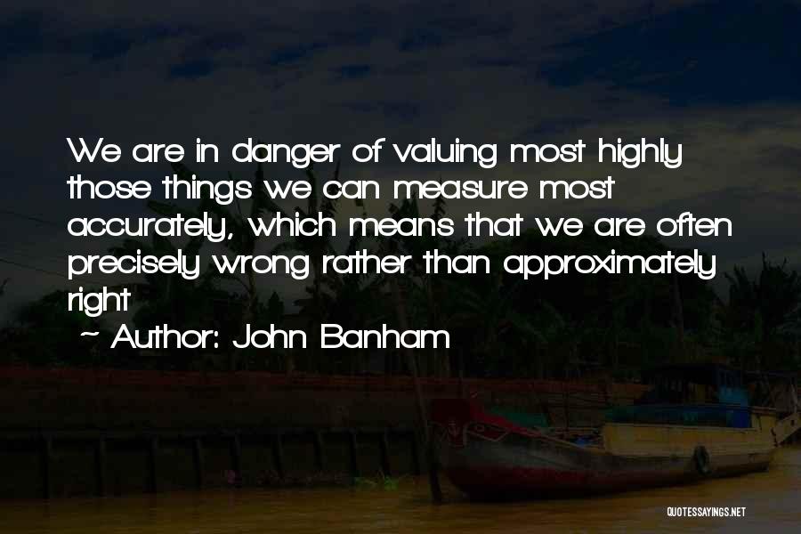 John Banham Quotes: We Are In Danger Of Valuing Most Highly Those Things We Can Measure Most Accurately, Which Means That We Are