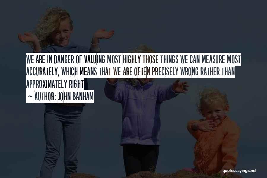 John Banham Quotes: We Are In Danger Of Valuing Most Highly Those Things We Can Measure Most Accurately, Which Means That We Are