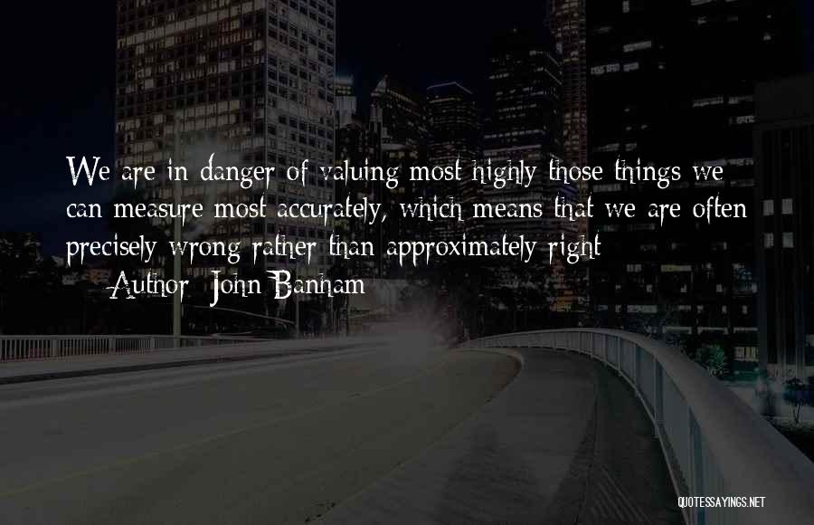 John Banham Quotes: We Are In Danger Of Valuing Most Highly Those Things We Can Measure Most Accurately, Which Means That We Are