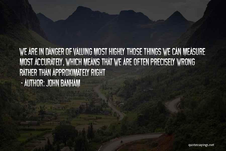 John Banham Quotes: We Are In Danger Of Valuing Most Highly Those Things We Can Measure Most Accurately, Which Means That We Are