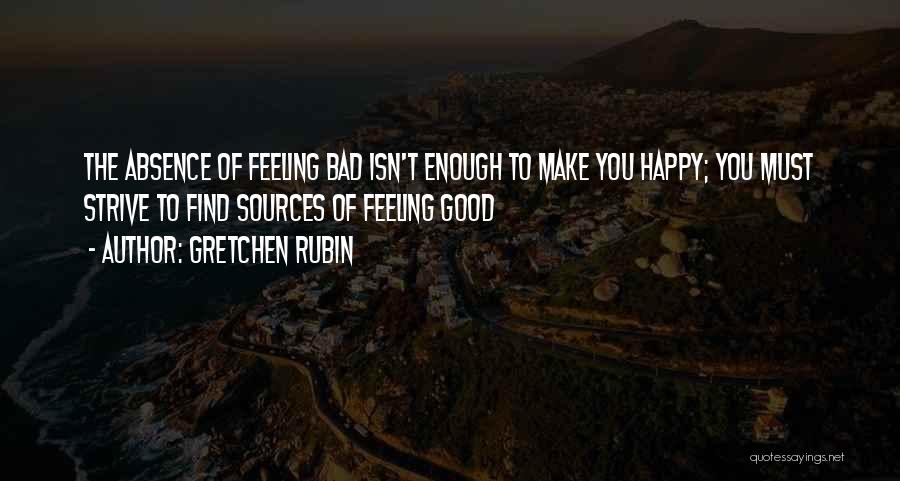 Gretchen Rubin Quotes: The Absence Of Feeling Bad Isn't Enough To Make You Happy; You Must Strive To Find Sources Of Feeling Good