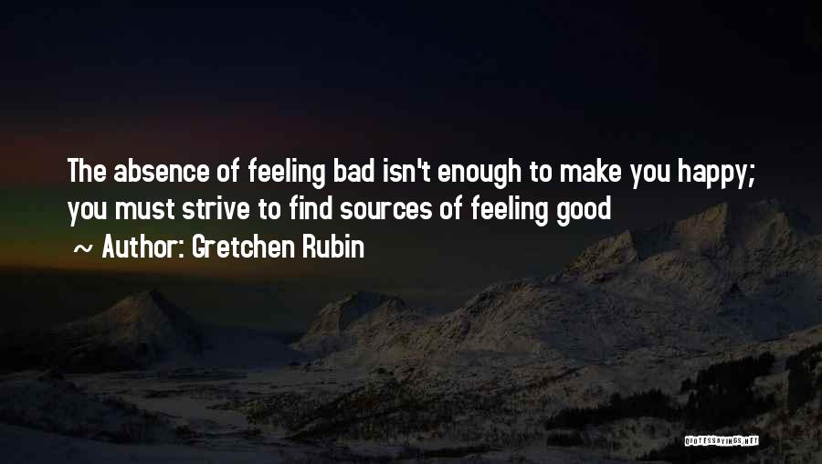 Gretchen Rubin Quotes: The Absence Of Feeling Bad Isn't Enough To Make You Happy; You Must Strive To Find Sources Of Feeling Good