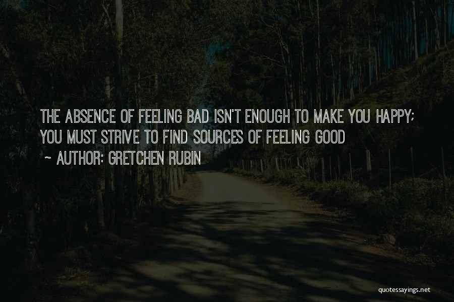 Gretchen Rubin Quotes: The Absence Of Feeling Bad Isn't Enough To Make You Happy; You Must Strive To Find Sources Of Feeling Good