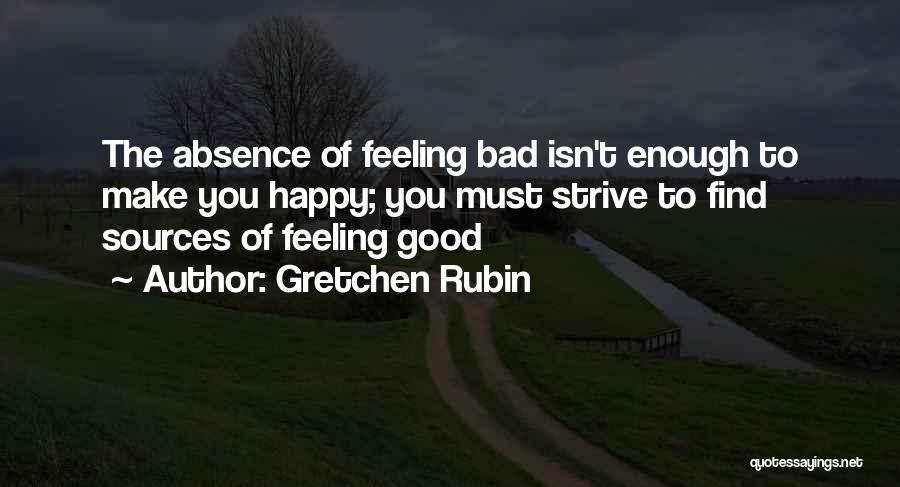 Gretchen Rubin Quotes: The Absence Of Feeling Bad Isn't Enough To Make You Happy; You Must Strive To Find Sources Of Feeling Good