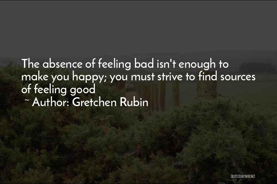 Gretchen Rubin Quotes: The Absence Of Feeling Bad Isn't Enough To Make You Happy; You Must Strive To Find Sources Of Feeling Good