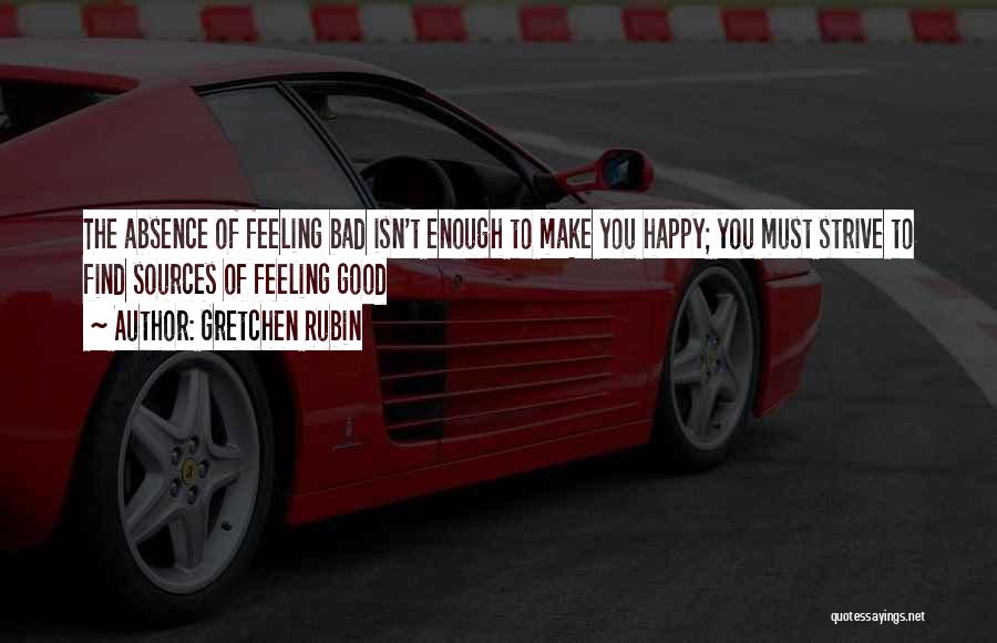 Gretchen Rubin Quotes: The Absence Of Feeling Bad Isn't Enough To Make You Happy; You Must Strive To Find Sources Of Feeling Good