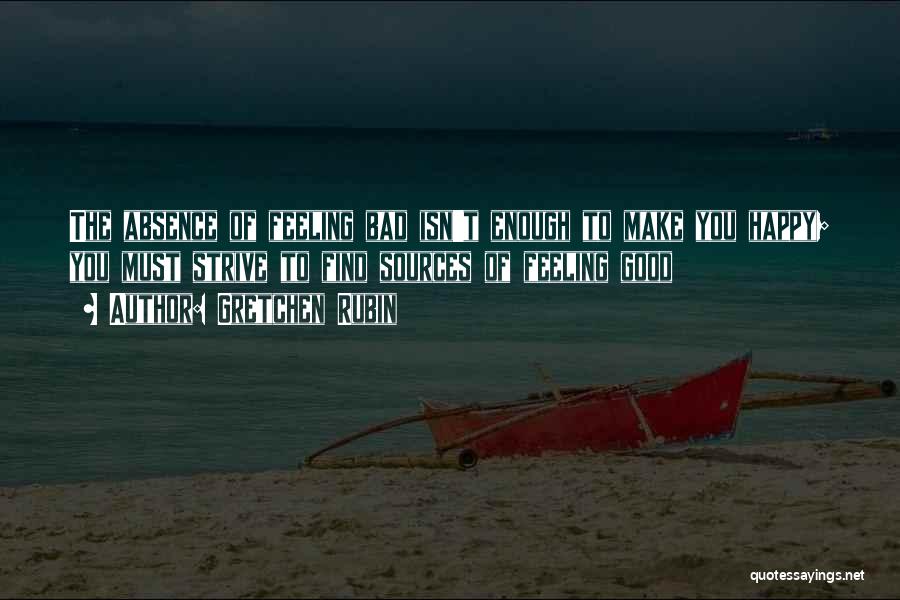 Gretchen Rubin Quotes: The Absence Of Feeling Bad Isn't Enough To Make You Happy; You Must Strive To Find Sources Of Feeling Good