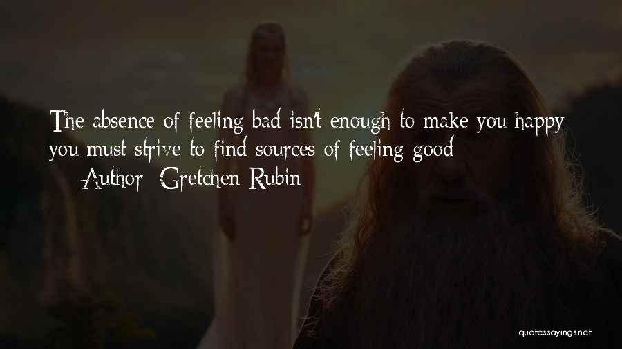 Gretchen Rubin Quotes: The Absence Of Feeling Bad Isn't Enough To Make You Happy; You Must Strive To Find Sources Of Feeling Good