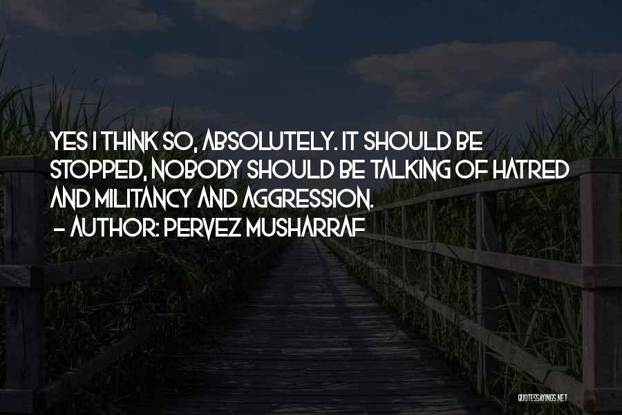 Pervez Musharraf Quotes: Yes I Think So, Absolutely. It Should Be Stopped, Nobody Should Be Talking Of Hatred And Militancy And Aggression.