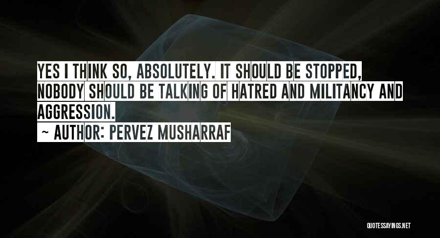 Pervez Musharraf Quotes: Yes I Think So, Absolutely. It Should Be Stopped, Nobody Should Be Talking Of Hatred And Militancy And Aggression.