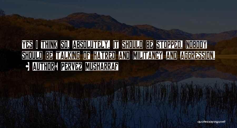Pervez Musharraf Quotes: Yes I Think So, Absolutely. It Should Be Stopped, Nobody Should Be Talking Of Hatred And Militancy And Aggression.