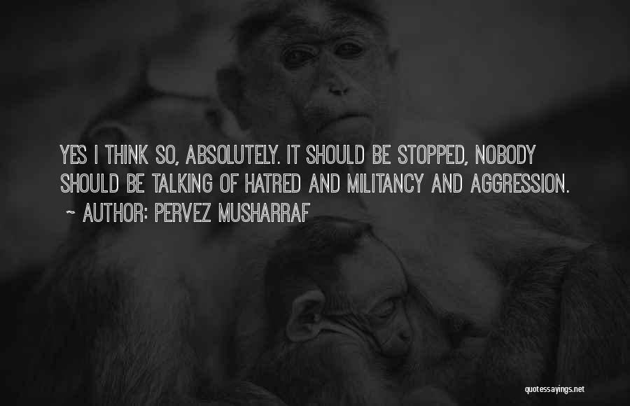 Pervez Musharraf Quotes: Yes I Think So, Absolutely. It Should Be Stopped, Nobody Should Be Talking Of Hatred And Militancy And Aggression.