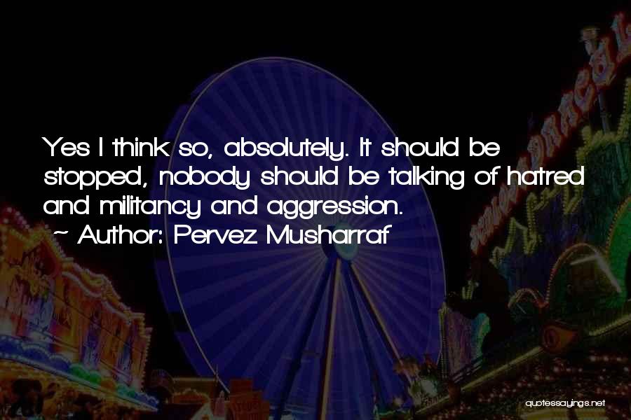 Pervez Musharraf Quotes: Yes I Think So, Absolutely. It Should Be Stopped, Nobody Should Be Talking Of Hatred And Militancy And Aggression.