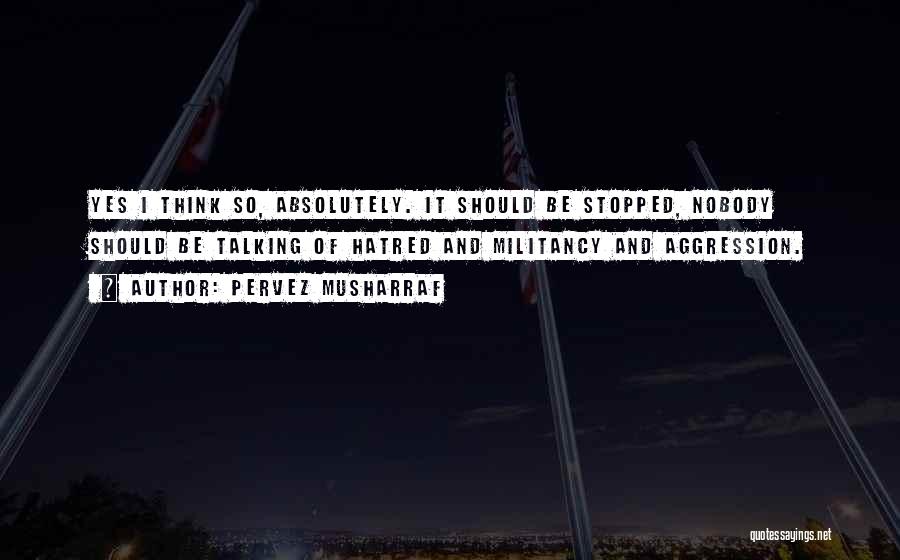 Pervez Musharraf Quotes: Yes I Think So, Absolutely. It Should Be Stopped, Nobody Should Be Talking Of Hatred And Militancy And Aggression.