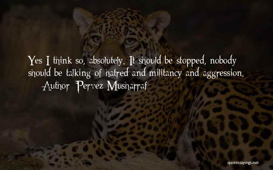 Pervez Musharraf Quotes: Yes I Think So, Absolutely. It Should Be Stopped, Nobody Should Be Talking Of Hatred And Militancy And Aggression.
