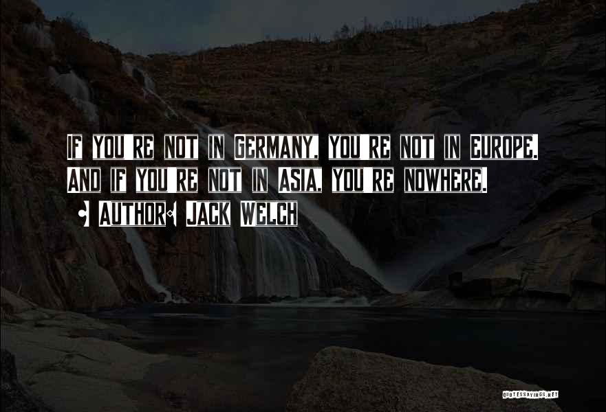 Jack Welch Quotes: If You're Not In Germany, You're Not In Europe. And If You're Not In Asia, You're Nowhere.