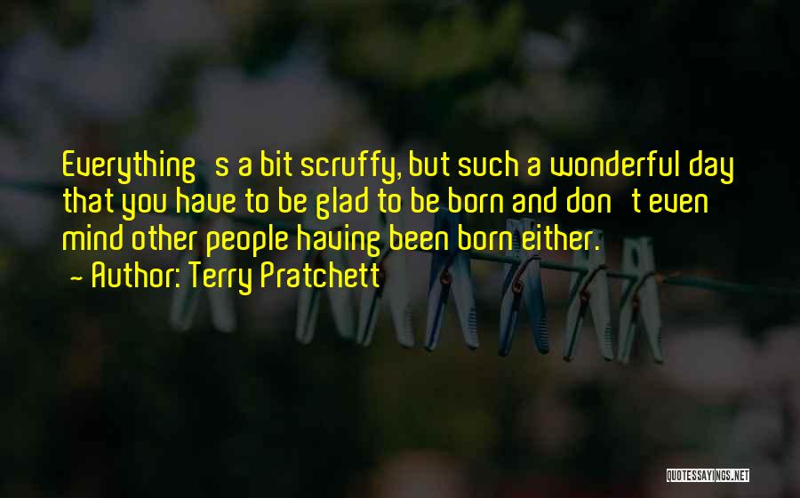 Terry Pratchett Quotes: Everything's A Bit Scruffy, But Such A Wonderful Day That You Have To Be Glad To Be Born And Don't