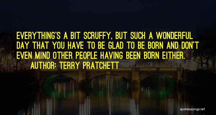 Terry Pratchett Quotes: Everything's A Bit Scruffy, But Such A Wonderful Day That You Have To Be Glad To Be Born And Don't