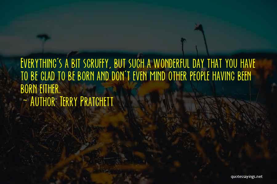 Terry Pratchett Quotes: Everything's A Bit Scruffy, But Such A Wonderful Day That You Have To Be Glad To Be Born And Don't