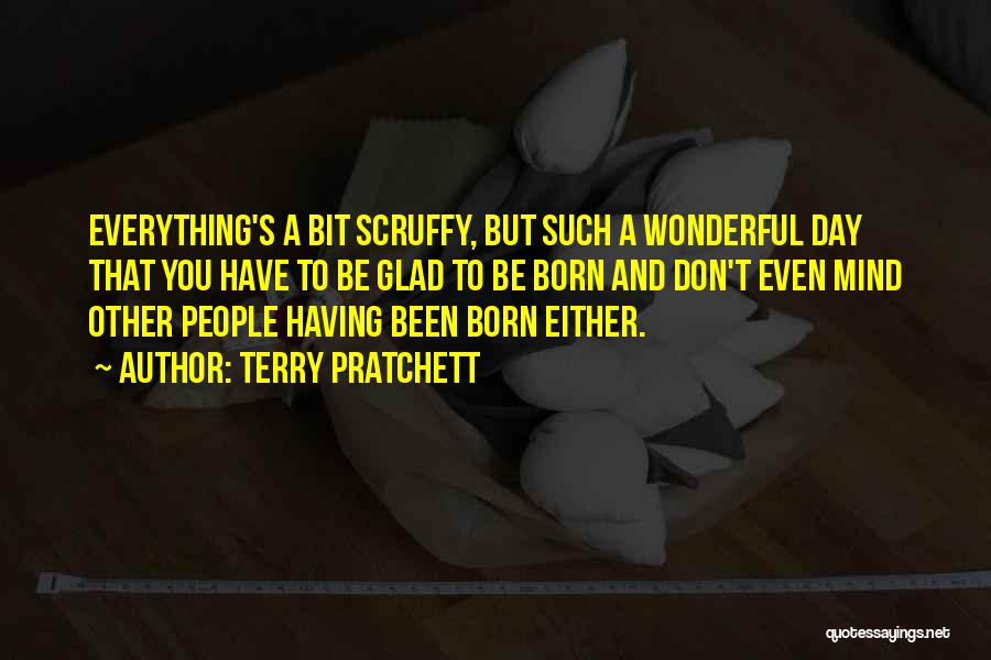 Terry Pratchett Quotes: Everything's A Bit Scruffy, But Such A Wonderful Day That You Have To Be Glad To Be Born And Don't