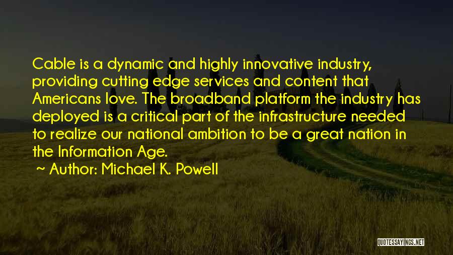 Michael K. Powell Quotes: Cable Is A Dynamic And Highly Innovative Industry, Providing Cutting Edge Services And Content That Americans Love. The Broadband Platform