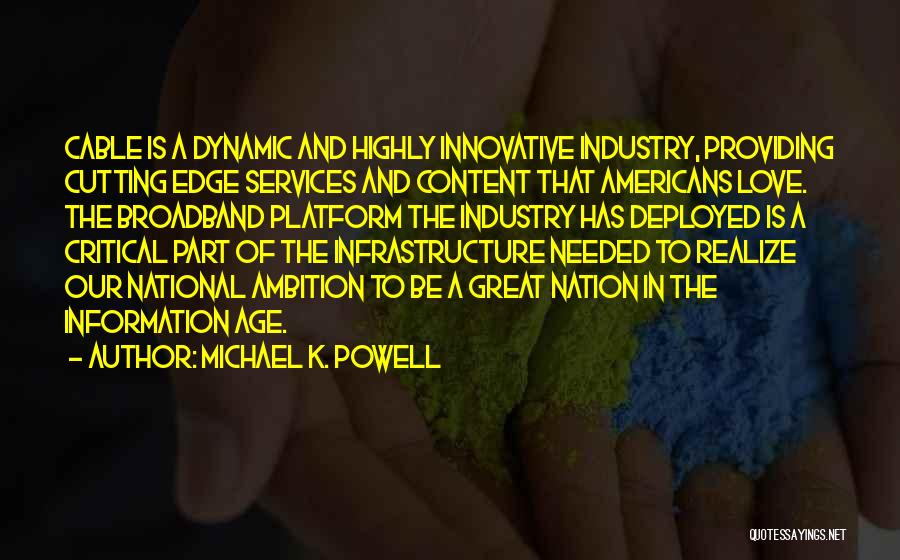 Michael K. Powell Quotes: Cable Is A Dynamic And Highly Innovative Industry, Providing Cutting Edge Services And Content That Americans Love. The Broadband Platform