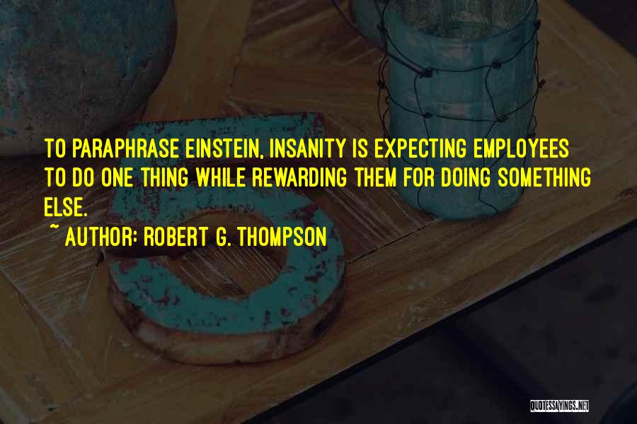 Robert G. Thompson Quotes: To Paraphrase Einstein, Insanity Is Expecting Employees To Do One Thing While Rewarding Them For Doing Something Else.