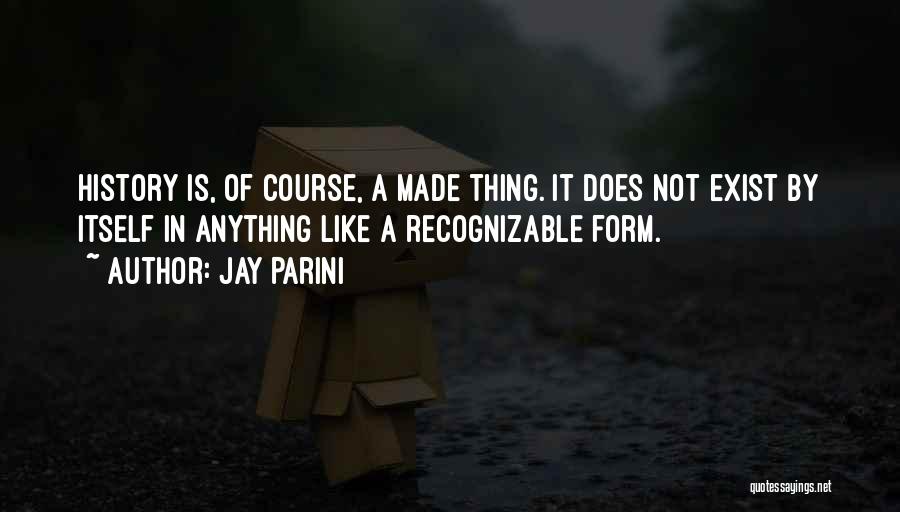 Jay Parini Quotes: History Is, Of Course, A Made Thing. It Does Not Exist By Itself In Anything Like A Recognizable Form.