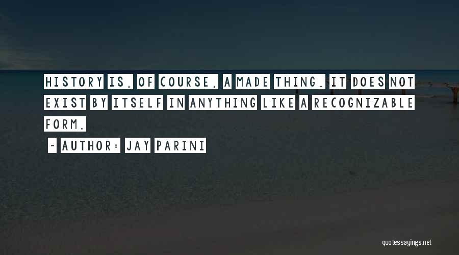 Jay Parini Quotes: History Is, Of Course, A Made Thing. It Does Not Exist By Itself In Anything Like A Recognizable Form.