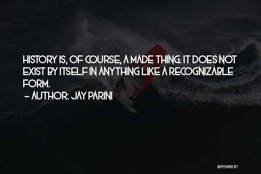 Jay Parini Quotes: History Is, Of Course, A Made Thing. It Does Not Exist By Itself In Anything Like A Recognizable Form.