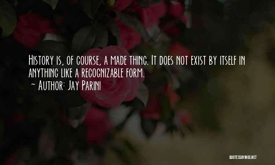 Jay Parini Quotes: History Is, Of Course, A Made Thing. It Does Not Exist By Itself In Anything Like A Recognizable Form.