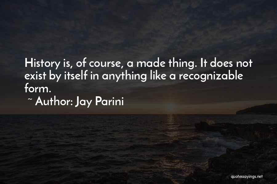 Jay Parini Quotes: History Is, Of Course, A Made Thing. It Does Not Exist By Itself In Anything Like A Recognizable Form.