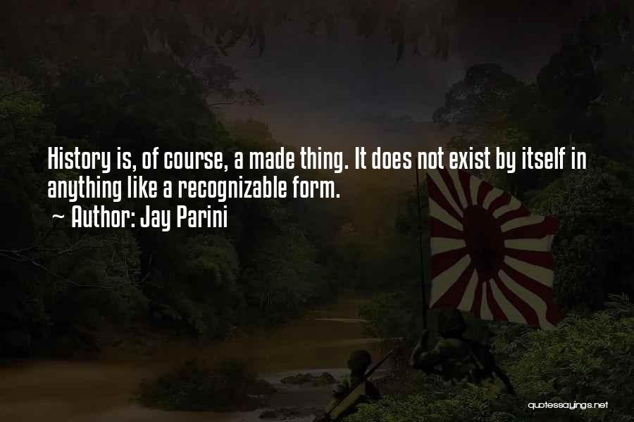 Jay Parini Quotes: History Is, Of Course, A Made Thing. It Does Not Exist By Itself In Anything Like A Recognizable Form.