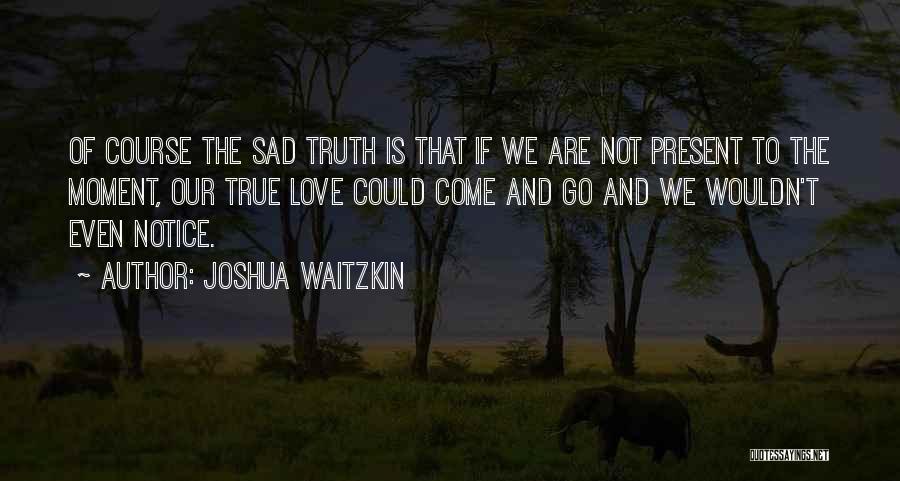 Joshua Waitzkin Quotes: Of Course The Sad Truth Is That If We Are Not Present To The Moment, Our True Love Could Come