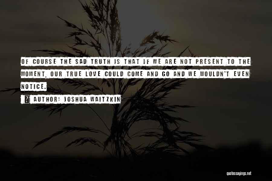 Joshua Waitzkin Quotes: Of Course The Sad Truth Is That If We Are Not Present To The Moment, Our True Love Could Come