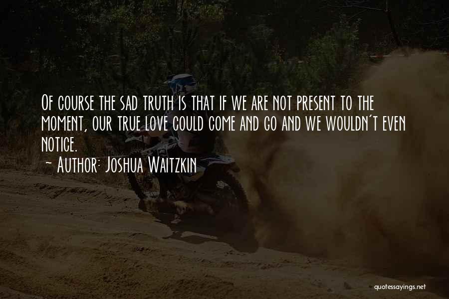 Joshua Waitzkin Quotes: Of Course The Sad Truth Is That If We Are Not Present To The Moment, Our True Love Could Come