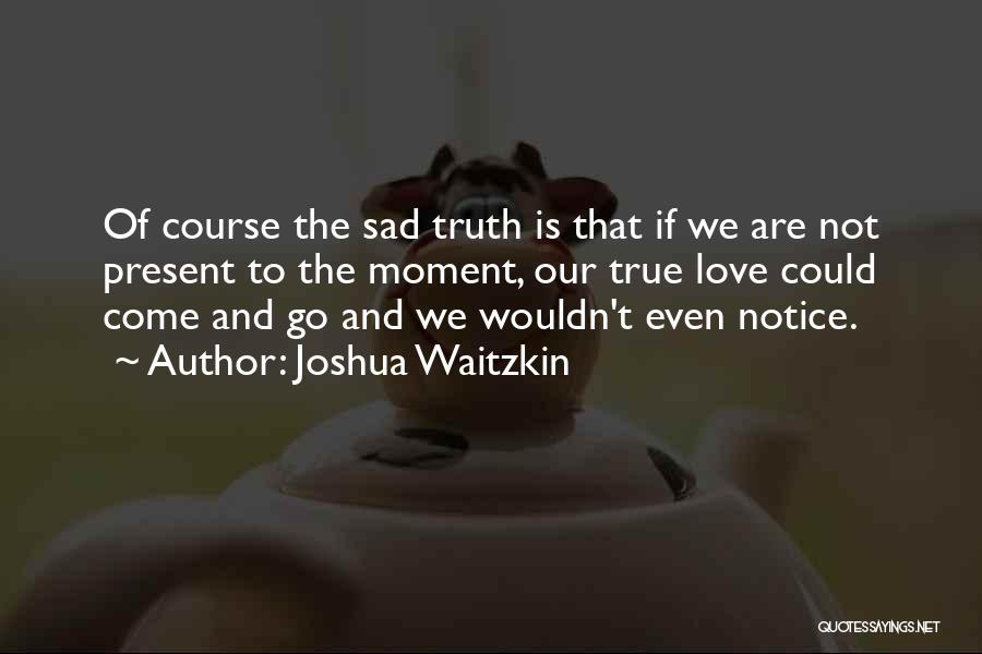 Joshua Waitzkin Quotes: Of Course The Sad Truth Is That If We Are Not Present To The Moment, Our True Love Could Come