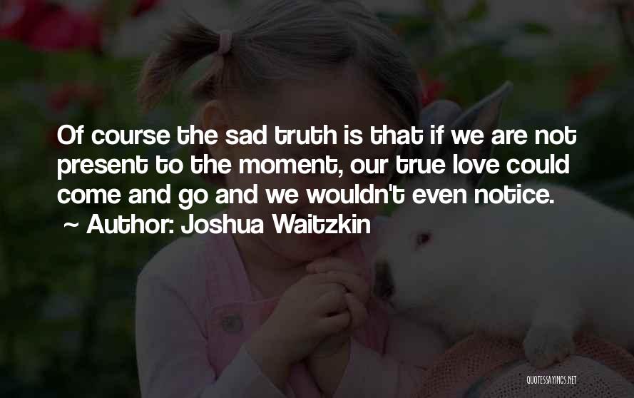 Joshua Waitzkin Quotes: Of Course The Sad Truth Is That If We Are Not Present To The Moment, Our True Love Could Come