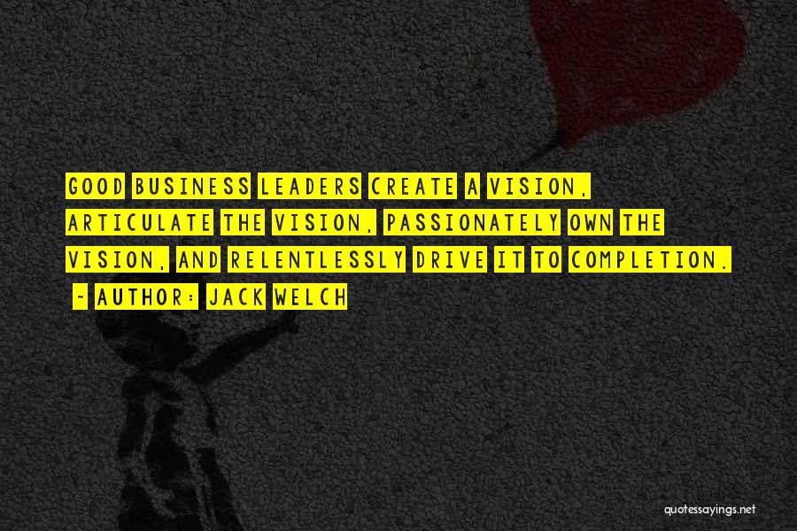 Jack Welch Quotes: Good Business Leaders Create A Vision, Articulate The Vision, Passionately Own The Vision, And Relentlessly Drive It To Completion.