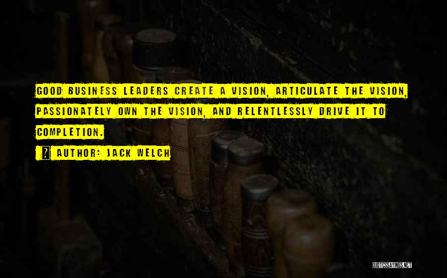 Jack Welch Quotes: Good Business Leaders Create A Vision, Articulate The Vision, Passionately Own The Vision, And Relentlessly Drive It To Completion.