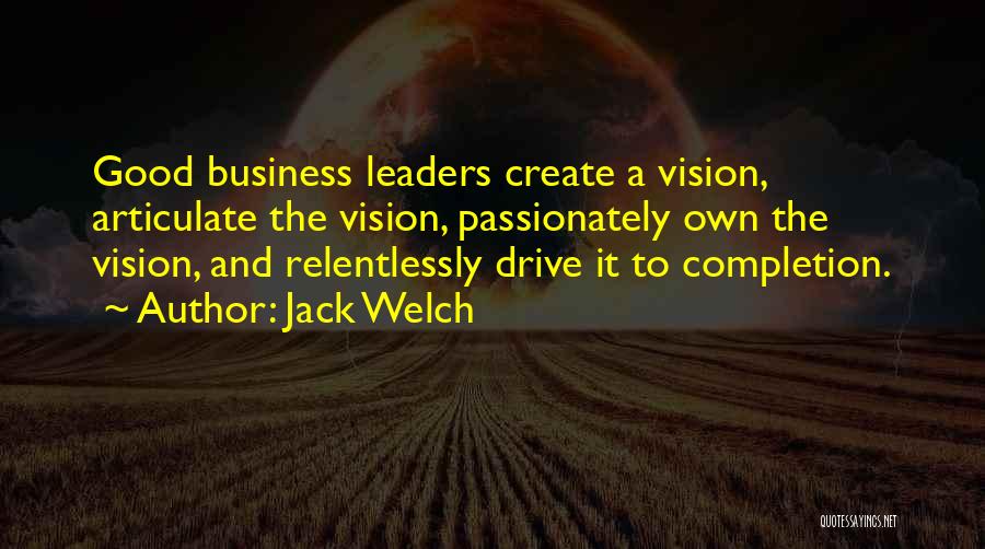 Jack Welch Quotes: Good Business Leaders Create A Vision, Articulate The Vision, Passionately Own The Vision, And Relentlessly Drive It To Completion.